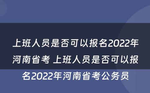 上班人员是否可以报名2022年河南省考 上班人员是否可以报名2022年河南省考公务员