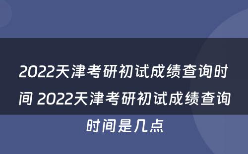 2022天津考研初试成绩查询时间 2022天津考研初试成绩查询时间是几点
