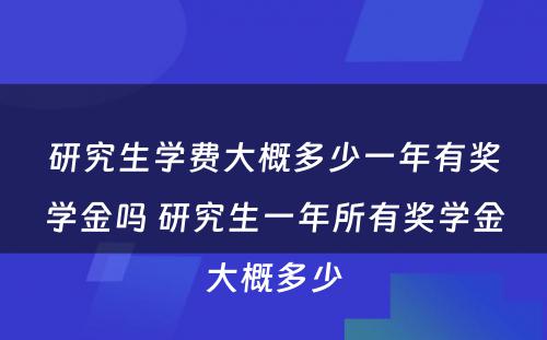 研究生学费大概多少一年有奖学金吗 研究生一年所有奖学金大概多少