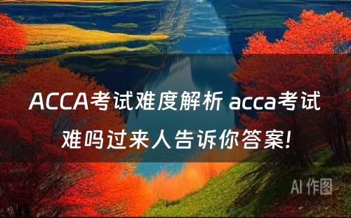 ACCA考试难度解析 acca考试难吗过来人告诉你答案!