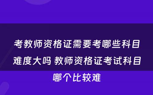 考教师资格证需要考哪些科目难度大吗 教师资格证考试科目哪个比较难