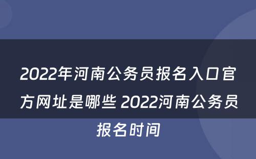 2022年河南公务员报名入口官方网址是哪些 2022河南公务员报名时间