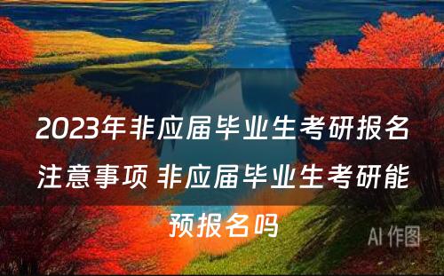 2023年非应届毕业生考研报名注意事项 非应届毕业生考研能预报名吗