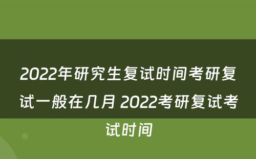 2022年研究生复试时间考研复试一般在几月 2022考研复试考试时间
