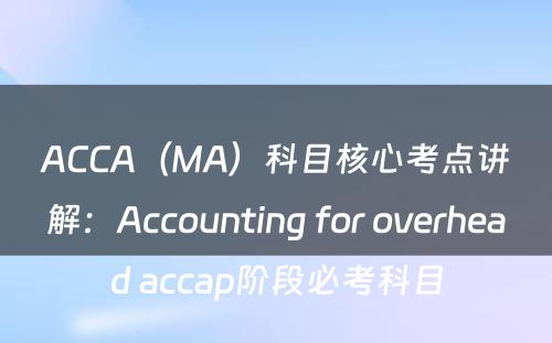 ACCA（MA）科目核心考点讲解：Accounting for overhead accap阶段必考科目