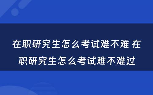 在职研究生怎么考试难不难 在职研究生怎么考试难不难过