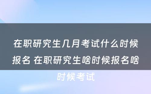 在职研究生几月考试什么时候报名 在职研究生啥时候报名啥时候考试