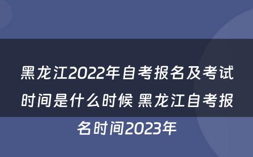 黑龙江2022年自考报名及考试时间是什么时候 黑龙江自考报名时间2023年