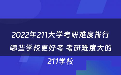 2022年211大学考研难度排行哪些学校更好考 考研难度大的211学校