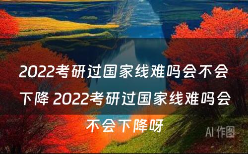 2022考研过国家线难吗会不会下降 2022考研过国家线难吗会不会下降呀