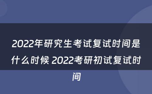 2022年研究生考试复试时间是什么时候 2022考研初试复试时间