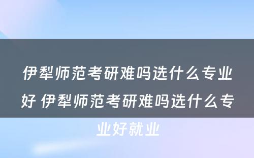 伊犁师范考研难吗选什么专业好 伊犁师范考研难吗选什么专业好就业