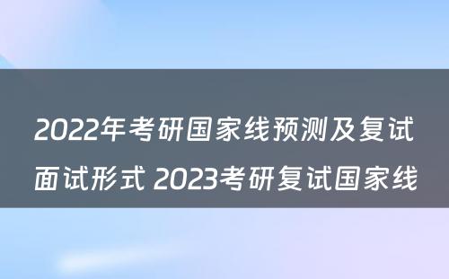 2022年考研国家线预测及复试面试形式 2023考研复试国家线