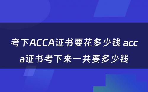 考下ACCA证书要花多少钱 acca证书考下来一共要多少钱