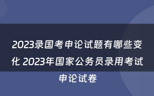 2023录国考申论试题有哪些变化 2023年国家公务员录用考试申论试卷