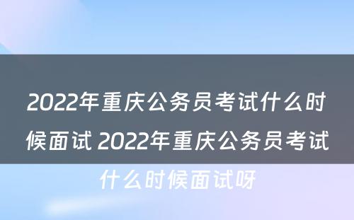 2022年重庆公务员考试什么时候面试 2022年重庆公务员考试什么时候面试呀