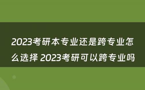 2023考研本专业还是跨专业怎么选择 2023考研可以跨专业吗