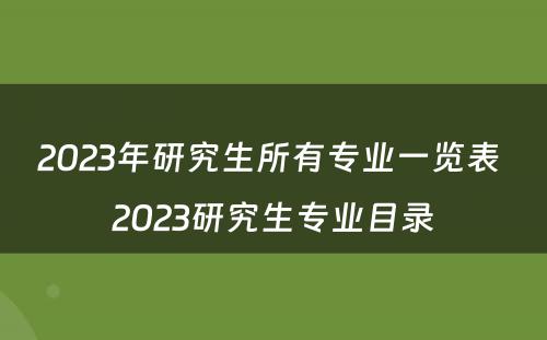 2023年研究生所有专业一览表 2023研究生专业目录
