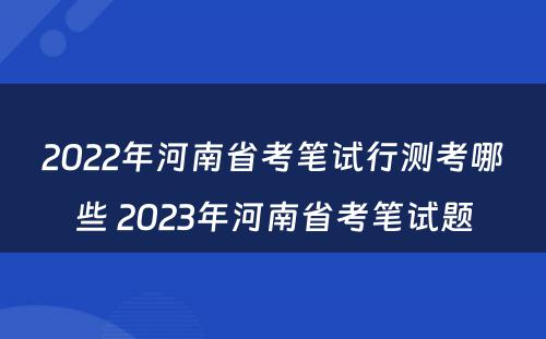 2022年河南省考笔试行测考哪些 2023年河南省考笔试题