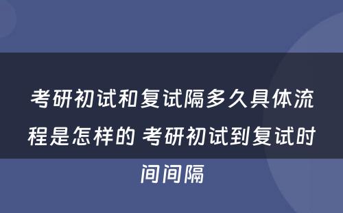 考研初试和复试隔多久具体流程是怎样的 考研初试到复试时间间隔