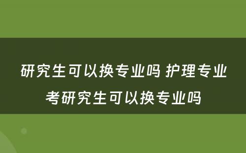 研究生可以换专业吗 护理专业考研究生可以换专业吗