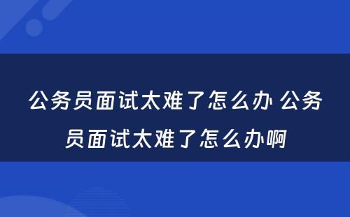 公务员面试太难了怎么办 公务员面试太难了怎么办啊