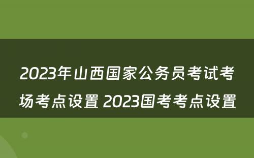 2023年山西国家公务员考试考场考点设置 2023国考考点设置