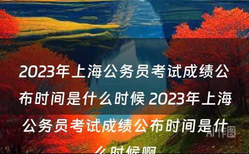 2023年上海公务员考试成绩公布时间是什么时候 2023年上海公务员考试成绩公布时间是什么时候啊