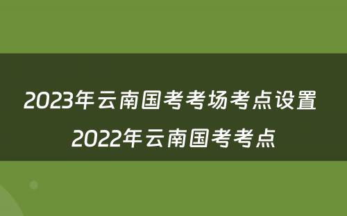 2023年云南国考考场考点设置 2022年云南国考考点