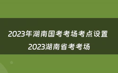 2023年湖南国考考场考点设置 2023湖南省考考场