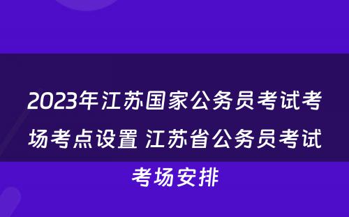 2023年江苏国家公务员考试考场考点设置 江苏省公务员考试考场安排