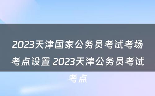 2023天津国家公务员考试考场考点设置 2023天津公务员考试考点