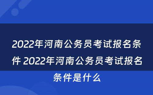 2022年河南公务员考试报名条件 2022年河南公务员考试报名条件是什么