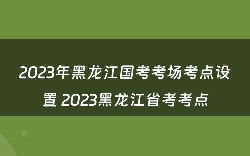 2023年黑龙江国考考场考点设置 2023黑龙江省考考点