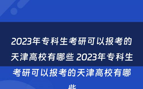 2023年专科生考研可以报考的天津高校有哪些 2023年专科生考研可以报考的天津高校有哪些