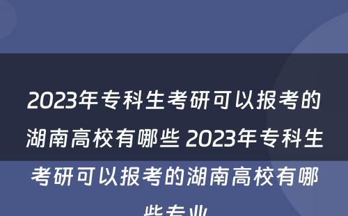 2023年专科生考研可以报考的湖南高校有哪些 2023年专科生考研可以报考的湖南高校有哪些专业