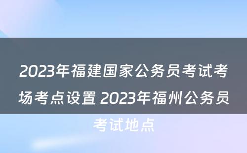 2023年福建国家公务员考试考场考点设置 2023年福州公务员考试地点