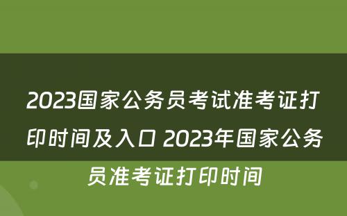 2023国家公务员考试准考证打印时间及入口 2023年国家公务员准考证打印时间