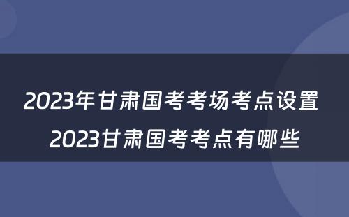 2023年甘肃国考考场考点设置 2023甘肃国考考点有哪些