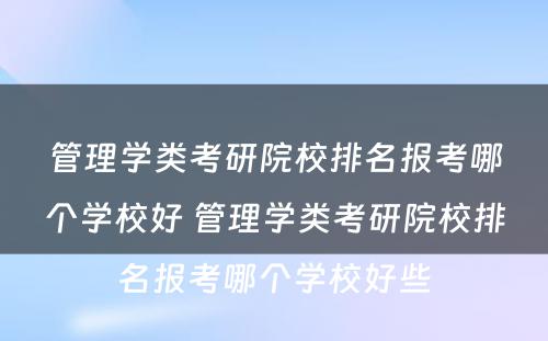 管理学类考研院校排名报考哪个学校好 管理学类考研院校排名报考哪个学校好些