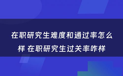 在职研究生难度和通过率怎么样 在职研究生过关率咋样