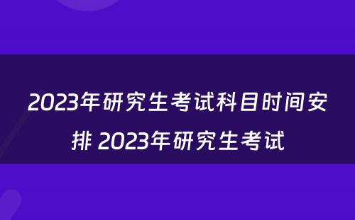 2023年研究生考试科目时间安排 2023年研究生考试