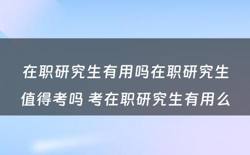 在职研究生有用吗在职研究生值得考吗 考在职研究生有用么