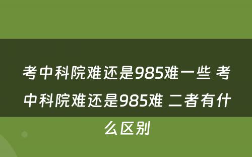 考中科院难还是985难一些 考中科院难还是985难 二者有什么区别