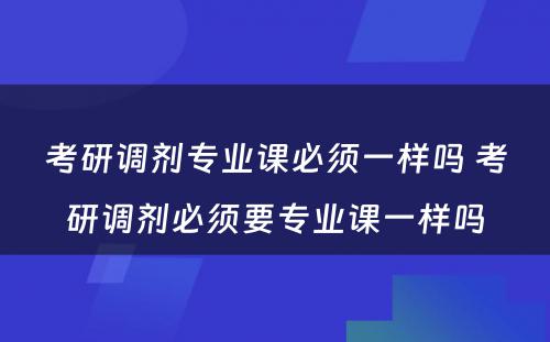 考研调剂专业课必须一样吗 考研调剂必须要专业课一样吗