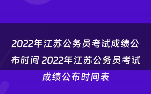 2022年江苏公务员考试成绩公布时间 2022年江苏公务员考试成绩公布时间表