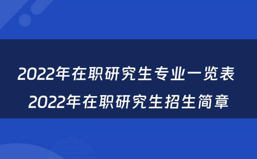 2022年在职研究生专业一览表 2022年在职研究生招生简章