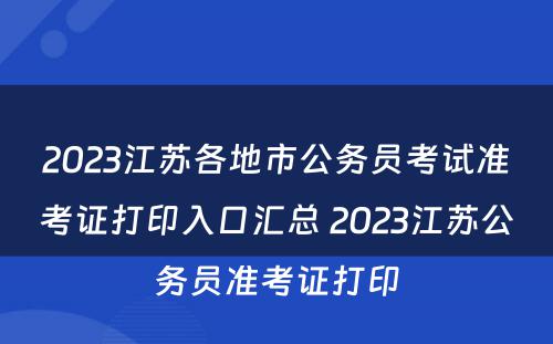 2023江苏各地市公务员考试准考证打印入口汇总 2023江苏公务员准考证打印