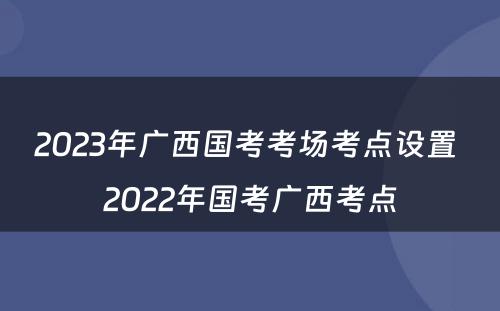2023年广西国考考场考点设置 2022年国考广西考点