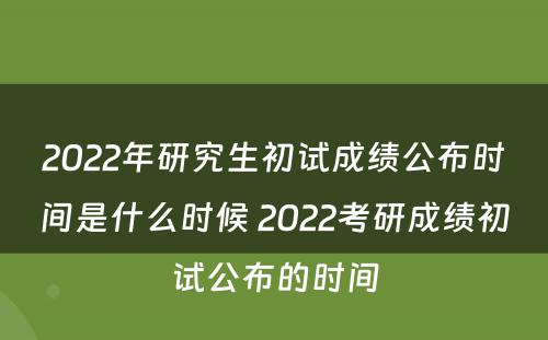 2022年研究生初试成绩公布时间是什么时候 2022考研成绩初试公布的时间
